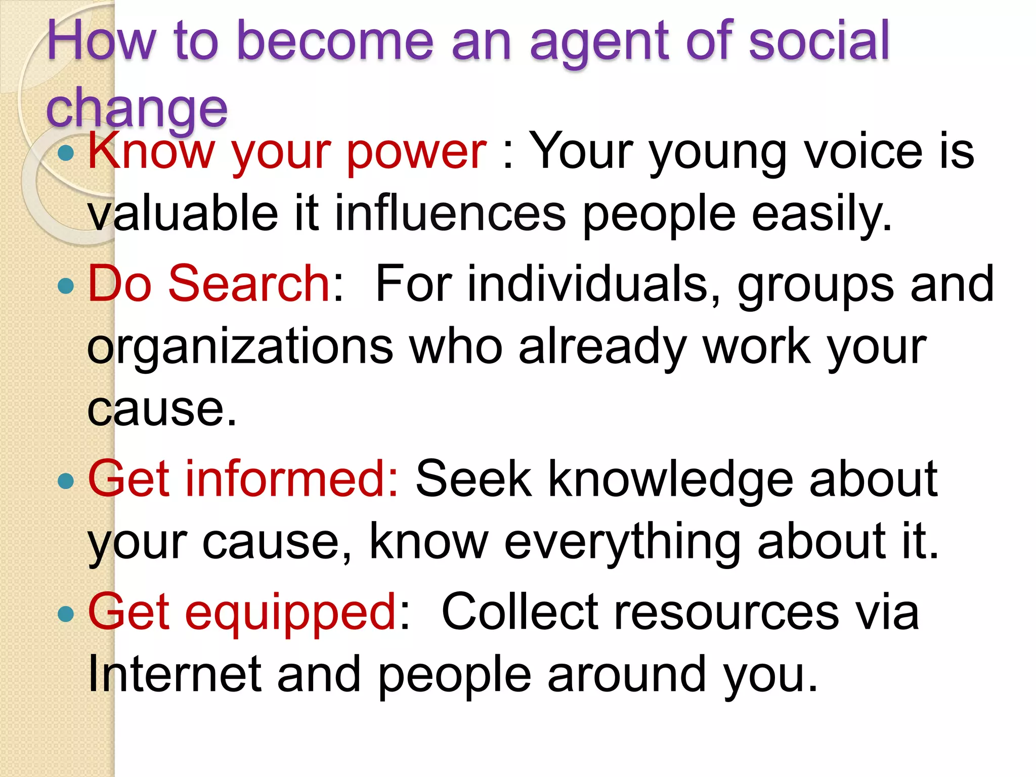 How to become an agent of social
change
 Know your power : Your young voice is
valuable it influences people easily.
 Do Search: For individuals, groups and
organizations who already work your
cause.
 Get informed: Seek knowledge about
your cause, know everything about it.
 Get equipped: Collect resources via
Internet and people around you.
 
