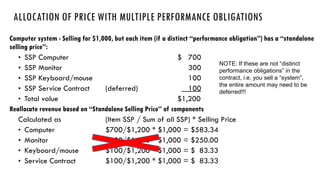 • SSP Computer $ 700
• SSP Monitor 300
• SSP Keyboard/mouse 100
• SSP Service Contract (deferred) 100
• Total value $1,200
Calculated as (Item SSP / Sum of all SSP) * Selling Price
• Computer $700/$1,200 * $1,000 = $583.34
• Monitor $300/$1,200 * $1,000 = $250.00
• Keyboard/mouse $100/$1,200 * $1,000 = $ 83.33
• Service Contract $100/$1,200 * $1,000 = $ 83.33
ALLOCATION OF PRICE WITH MULTIPLE PERFORMANCE OBLIGATIONS
NOTE: If these are not “distinct
performance obligations” in the
contract, i.e. you sell a “system”,
the entire amount may need to be
deferred!!!
 