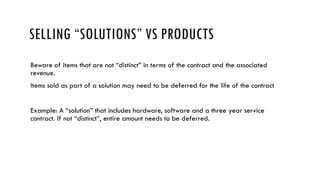 SELLING “SOLUTIONS” VS PRODUCTS
Beware of items that are not “distinct” in terms of the contract and the associated
revenue.
Items sold as part of a solution may need to be deferred for the life of the contract
Example: A “solution” that includes hardware, software and a three year service
contract. If not “distinct”, entire amount needs to be deferred.
 