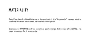 MATERIALITY
Even if an item is distinct in terms of the contract, if it is “immaterial” you can elect to
combine it with an associated performance obligation
Example: $1,000,000 contract contains a performance deliverable of $50,000. No
need to account for it separately
 