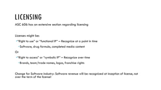 LICENSING
ASC 606 has an extensive section regarding licensing
Licenses might be:
“Right to use” or “functional IP” – Recognize at a point in time
Software, drug formula, completed media content
Or
“Right to access” or “symbolic IP” – Recognize over time
Brands, team/trade names, logos, franchise rights
Change for Software industry: Software revenue will be recognized at inception of license, not
over the term of the license!
 