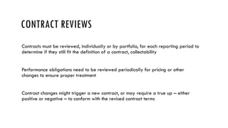 CONTRACT REVIEWS
Contracts must be reviewed, individually or by portfolio, for each reporting period to
determine if they still fit the definition of a contract, collectability
Performance obligations need to be reviewed periodically for pricing or other
changes to ensure proper treatment
Contract changes might trigger a new contract, or may require a true up – either
positive or negative – to conform with the revised contract terms
 
