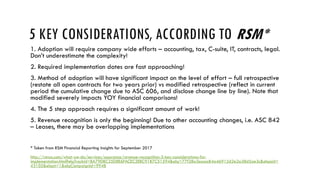5 KEY CONSIDERATIONS, ACCORDING TO RSM*
1. Adoption will require company wide efforts – accounting, tax, C-suite, IT, contracts, legal.
Don’t underestimate the complexity!
2. Required implementation dates are fast approaching!
3. Method of adoption will have significant impact on the level of effort – full retrospective
(restate all open contracts for two years prior) vs modified retrospective (reflect in current
period the cumulative change due to ASC 606, and disclose change line by line). Note that
modified severely impacts YOY financial comparisons!
4. The 5 step approach requires a significant amount of work!
5. Revenue recognition is only the beginning! Due to other accounting changes, i.e. ASC 842
– Leases, there may be overlapping implementations
* Taken from RSM Financial Reporting Insights for September 2017
http://rsmus.com/what-we-do/services/assurance/revenue-recognition-5-key-considerations-for-
implementation.html?elqTrackId=BA79DBC25D8E6FACEC3EBC91B7C51594&elq=77f28a3eaaa84a46912d2e2a38d5ae3c&elqaid=
43105&elqat=1&elqCampaignId=9948
 