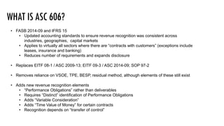 • FASB 2014-09 and IFRS 15
• Updated accounting standards to ensure revenue recognition was consistent across
industries, geographies, capital markets
• Applies to virtually all sectors where there are “contracts with customers” (exceptions include
leases, insurance and banking)
• Reduces number of requirements and expands disclosure
• Replaces EITF 08-1 / ASC 2009-13; EITF 09-3 / ASC 2014-09; SOP 97-2
• Removes reliance on VSOE, TPE, BESP, residual method, although elements of these still exist
• Adds new revenue recognition elements
• “Performance Obligations” rather than deliverables
• Requires “Distinct” identification of Performance Obligations
• Adds “Variable Consideration”
• Adds “Time Value of Money” for certain contracts
• Recognition depends on “transfer of control”
 