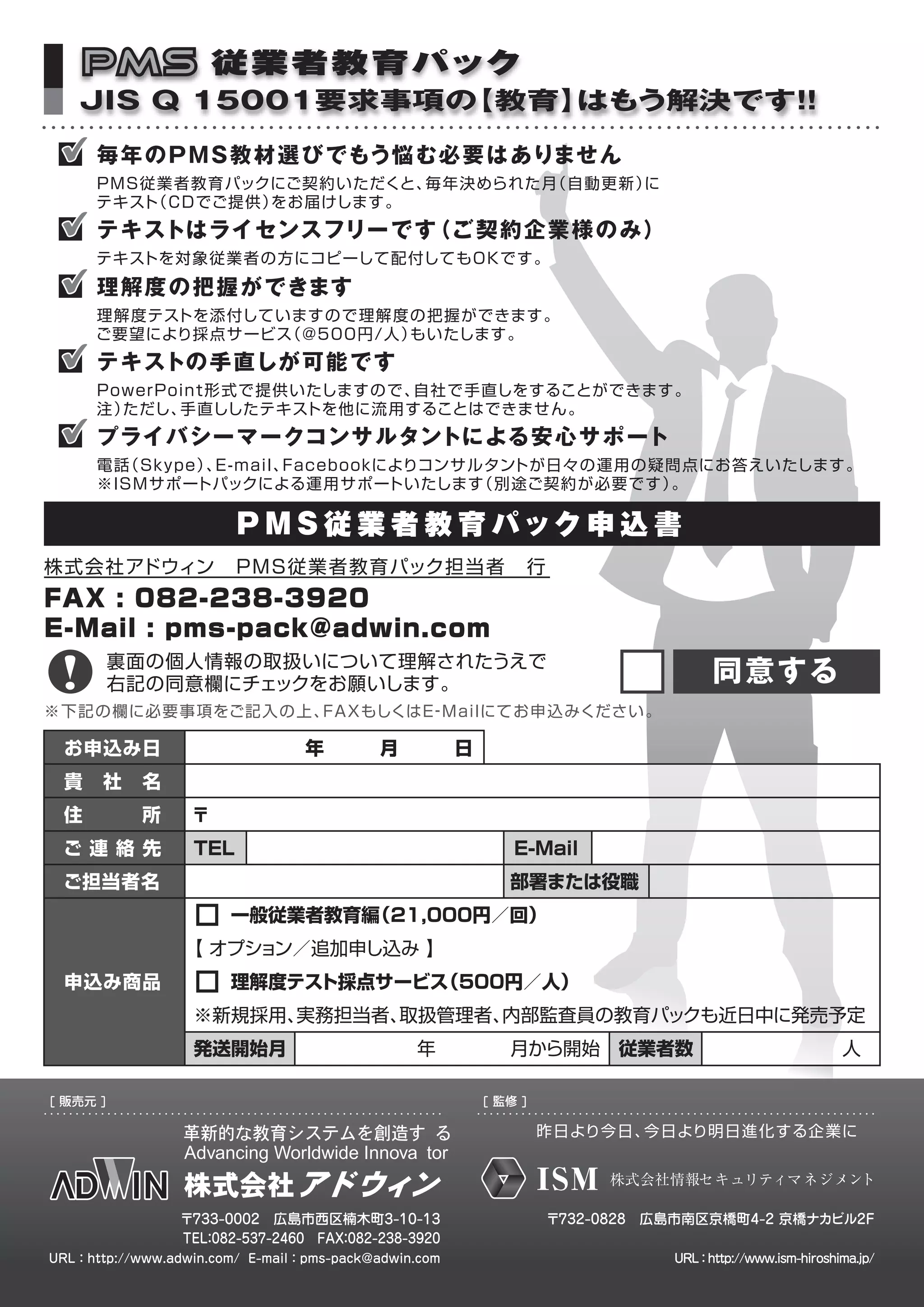 P M S 従 業 者 教 育 パック
   JIS Q 15001要求事項の【教育】はもう解決です！
                              ！

      毎 年 のＰＭＳ教 材 選 び でもう悩む必要はありません
      ＰＭＳ従業者教育パックにご契約いただくと、毎年決められた月（自動更新）に
      テキスト（ＣＤでご提供）をお届けします。
      テキストはライセンスフリー です（ご 契約企業様のみ）
      テキストを対象従業者の方にコピーして配付してもＯＫです。
      理 解 度 の 把 握が できます
      理解度テストを添付していますので理解度の把握ができます。
      ご要望により採点サービス（@500円/人）もいたします。
      テキストの 手 直しが 可 能 です
      PowerPoint形式で提供いたしますので、自社で手直しをすることができます。
      注）ただし、 手直ししたテキストを他に流用することはできませ ん。
      プライバシーマークコンサ ルタントによる安心サポート
      電話 ｋ ｐ 、
        （Ｓ ｙ ｅ） E-mail、 ａ ｅ ｏ ｋによりコンサルタントが日々の運用の疑問点にお答えいたします。
                      Ｆ ｃ ｂ ｏ
      ※ISMサポートパックによる運用サポートいたします       （別途ご契約が必要です）。

                        ＰＭＳ従 業 者 教 育 パ ック 申 込 書
株 式 会 社アドウィン ＰＭＳ従業者教育パック担当者 行
FAX : 082-238-3920
E-Mail : pms-pack@adwin.com
          裏面の個人情報の取扱いについて理解されたうえで
          右記の同意欄にチェックをお願いします。                                                   同意する
※下記の欄に必要事項をご記入の上 、FAXもしくはＥ Ｍａｌ
                          ‐ ｉ にてお申込みください。

 お申込み日                  年   月   日
 貴 社 名
 住   所            〒
 ご連 絡 先           TEL               E-Mail
 ご担当者名                             部署または役職
                    一般従業者教育編（21，
                               000円／回）
                 【 オプション／追加申し込み 】
 申込み商品              理解度テスト採点サービス（500円／人）
                  ※新規採用、実務担当者、取扱管理者、内部監査員の教育パックも近日中に発売予定
                  発送開始月       年    月から開始 従業者数        人

[ 販売元 ]                                               [ 監修 ]

                                                               昨日より今日、今日より明日進化する企業に


                                                               ISM   株式会社情報セ キュリティマネジメント

                 〒733-0002 広島市西区楠木町3-10-13                     〒732-0828 広島市南区京橋町4-2 京橋ナカビル2F
                 TEL 082-537-2460 FAX 082-238-3920
                   ：                ：
URL：http://www.adwin.com/ E-mail：pms-pack@adwin.com                       URL：http://www.ism-hiroshima.jp/
 