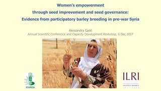 Alessandra Galiè
Annual Scientific Conference and Capacity Development Workshop, 6 Dec 2017
Women’s empowerment
through seed improvement and seed governance:
Evidence from participatory barley breeding in pre-war Syria
 