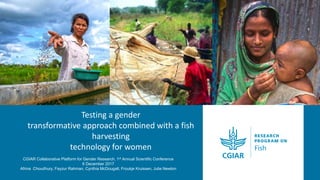 Testing a gender
transformative approach combined with a fish
harvesting
technology for women
CGIAR Collaborative Platform for Gender Research, 1st Annual Scientific Conference
6 December 2017
Afrina Choudhury, Fayzur Rahman, Cynthia McDougall, Froukje Kruissen, Julie Newton
 
