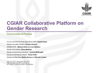 CGIAR Collaborative Platform on
Gender Research
Communities of Practice
Gender and Climate Smart Agriculture (CSA): Sophia Huyer
Gender and water (WAGI): Floriane Clement
GENNOVATE - Marlene Elias and Lone Badstue
Gender and nutrition: Elena Martinez
Gender and Breeding post-docs – Cynthia McDougall
Gender and Breeding Initiative –Vivian Polar
Gender and Big Data: Medha Devare and Marcelo Tyszler
16h-17h CET, December 5th 2017
First Annual Scientific Conference
KIT Royal Tropical Institute, Amsterdam
 