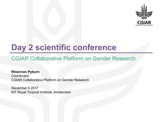Day 2 scientific conference
CGIAR Collaborative Platform on Gender Research
Rhiannon Pyburn
Coordinator
CGIAR Collaborative Platform on Gender Research
December 6 2017
KIT Royal Tropical Institute, Amsterdam
 