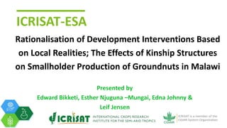 ICRISAT-ESA
Rationalisation of Development Interventions Based
on Local Realities; The Effects of Kinship Structures
on Smallholder Production of Groundnuts in Malawi
Presented by
Edward Bikketi, Esther Njuguna –Mungai, Edna Johnny &
Leif Jensen
 
