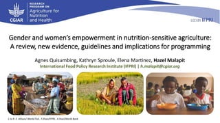 Gender and women’s empowerment in nutrition-sensitive agriculture:
A review, new evidence, guidelines and implications for programming
Agnes Quisumbing, Kathryn Sproule, Elena Martinez, Hazel Malapit
International Food Policy Research Institute (IFPRI) | h.malapit@cgiar.org
L to R: E. Allison/ World Fish, F.Khan/IFPRI, A.Hoel/World Bank
 