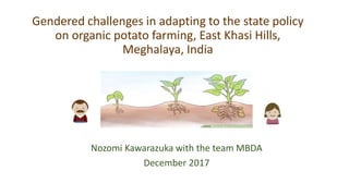 Gendered challenges in adapting to the state policy
on organic potato farming, East Khasi Hills,
Meghalaya, India
Nozomi Kawarazuka with the team MBDA
December 2017
 