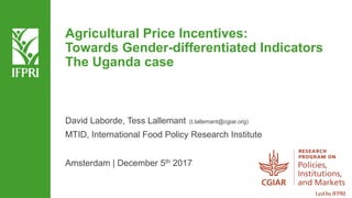Agricultural Price Incentives:
Towards Gender-differentiated Indicators
The Uganda case
David Laborde, Tess Lallemant (t.lallemant@cgiar.org)
MTID, International Food Policy Research Institute
Amsterdam | December 5th 2017
 