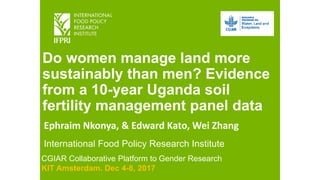 Do women manage land more
sustainably than men? Evidence
from a 10-year Uganda soil
fertility management panel data
Ephraim Nkonya, & Edward Kato, Wei Zhang
International Food Policy Research Institute
CGIAR Collaborative Platform to Gender Research
KIT Amsterdam. Dec 4-8, 2017
 