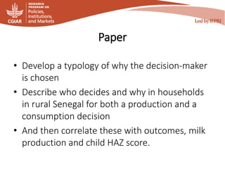 Paper
• Develop a typology of why the decision-maker
is chosen
• Describe who decides and why in households
in rural Senegal for both a production and a
consumption decision
• And then correlate these with outcomes, milk
production and child HAZ score.
 