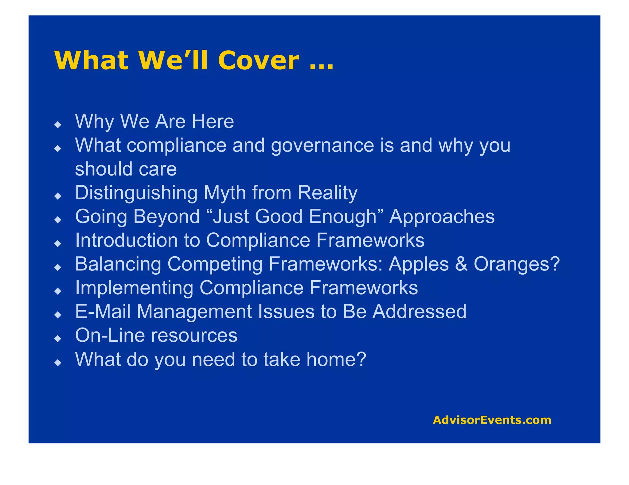 Why We Are Here
What compliance and governance is and why you
should care
Distinguishing Myth from Reality
Going Beyond “Just Good Enough” Approaches
Introduction to Compliance Frameworks
Balancing Competing Frameworks: Apples & Oranges?
Implementing Compliance Frameworks
E-Mail Management Issues to Be Addressed
On-Line resources
What do you need to take home?
 