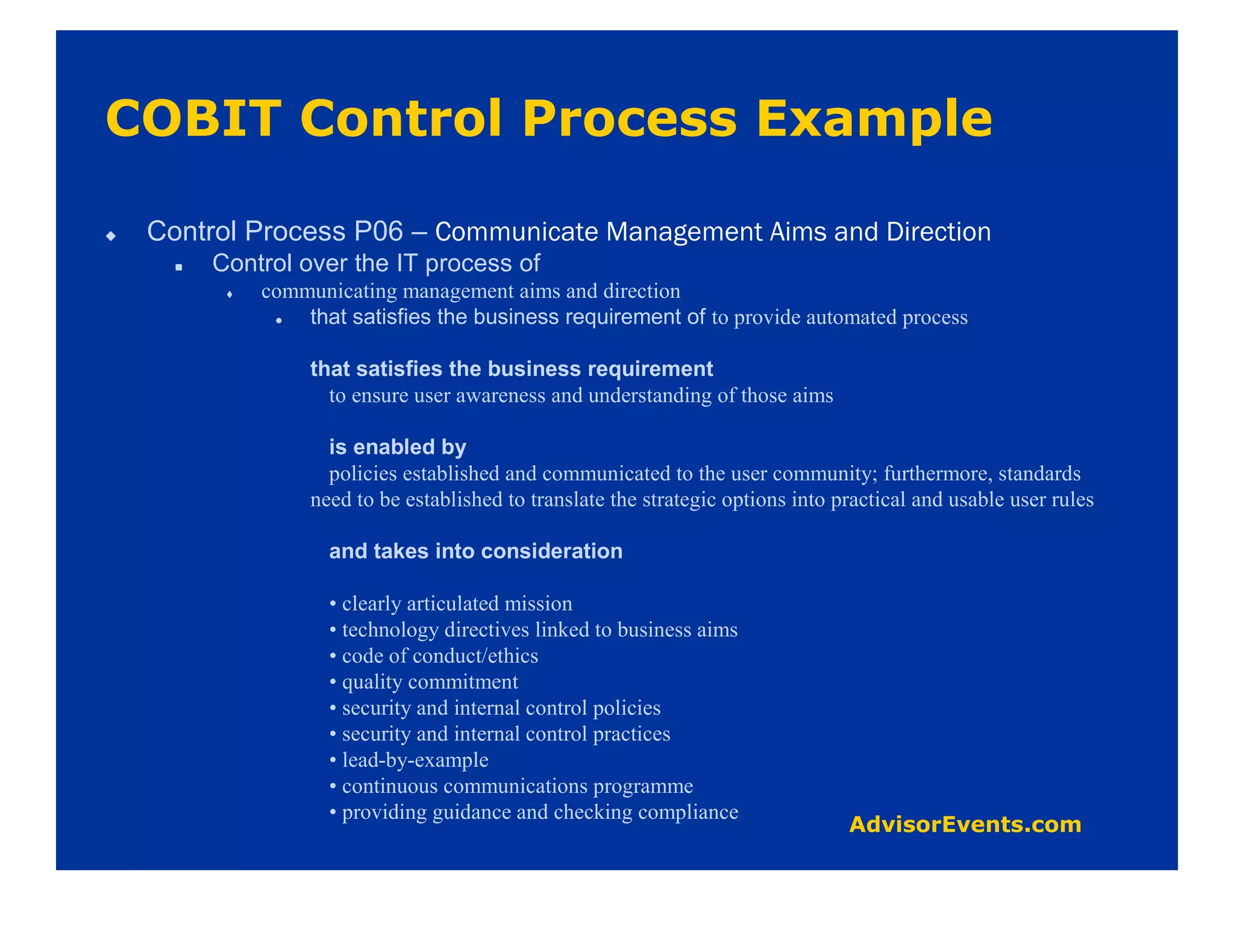 Control Process P06 –
    Control over the IT process of
        communicating management aims and direction
            that satisfies the business requirement of to provide automated process

             that satisfies the business requirement
               to ensure user awareness and understanding of those aims

               is enabled by
               policies established and communicated to the user community; furthermore, standards
             need to be established to translate the strategic options into practical and usable user rules

               and takes into consideration

               • clearly articulated mission
               • technology directives linked to business aims
               • code of conduct/ethics
               • quality commitment
               • security and internal control policies
               • security and internal control practices
               • lead-by-example
               • continuous communications programme
               • providing guidance and checking compliance
 