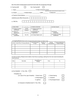 9
Note: If the number of working teachers exceed from the above table, then use photocopy of this page
2 ) Teaching Staff Non-Teaching Staff
i) Name _________________________________ ii) Father’s/Husband’s Name _____________________________
*(Married females should write their husband’s name)
iii) Gender: ___________ iv) Marital Status: ____________ v) BPS _________ vi) Mobile No. _________________
vii) Teacher’s Email Address: _____________________________.
viii)AG/Accounts Office Personal No.
ix) CNIC No.
x) Date of Birth ___/___/____ xi) District of Domicile xii) Union Council
xiii) Highest Academic
Qualification
(Level) xiv) Highest Professional
Qualification
(Subject)
xv) Date of 1st
Appointment
___/___/____
xvi) Designation As
1st
Appointment
xvii) Present
Designation
xviii) Foreign
Qualification
Yes / No xxi) Foreign Degree Level
xx) Country of Foreign
Qualification
xviii) Training Record (Please mention only those training whose duration is at 3-days or more)
S.No Name/Title of Training Attended
Training Received
in Year
Duration of
Training
Training
conducted By
Training Attended as
(Trainer/Trainee)
xix) Service History (Please furnish details of last three (3) postings, starting from the most recent (Including the
current service)
S.No Post Held
School/Place of
Posting
From To
xx) Any Disability? (1-Yes, 2-No)
If Disability Yes,
a) In case of Yes, type of disability: 1. Partial Visual 2. Partial Hearing
3. Partial Speech 4. Hand/Arm
5. Leg/Foot 6. Psychological Issues
b). Employed on Disability Quota? (1-Yes, 2-No)
-
-
 