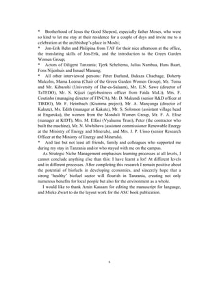 * Brotherhood of Jesus the Good Sheperd, especially father Moses, who were
so kind to let me stay at their residence for a couple of days and invite me to a
celebration at the archbishop’s place in Moshi;
* Jon-Erik Rehn and Philipina from TAF for their nice afternoon at the office,
the translating skills of Jon-Erik, and the introduction to the Green Garden
Women Group;
* Actors of Diligent Tanzania; Tjerk Scheltema, Julius Nambua, Hans Baart,
Fons Nijenhuis and Ismael Manang;
* All other interviewed persons: Peter Burland, Bukaza Chachage, Doherty
Malcolm, Mama Leema (Chair of the Green Garden Women Group), Mr. Temu
and Mr. Kibazohi (University of Dar-es-Salaam), Mr. E.N. Sawe (director of
TaTEDO), Mr. S. Kijazi (agri-business officer from Faida MaLi), Mrs. F.
Coutinho (managing director of FINCA), Mr. D. Makundi (senior R&D officer at
TIRDO), Mr. F. Heimbach (Kiumma project), Mr. A. Manyanga (director of
Kakute), Ms. Edith (manager at Kakute), Mr. S. Solomon (assistant village head
at Engaruka), the women from the Monduli Women Group, Mr. F. A. Elise
(manager at KIDT), Mrs. M. Elfasi (Vyahumu Trust), Peter (the contractor who
built the machine), Mr. N. Mwhihava (assistant commissioner Renewable Energy
at the Ministry of Energy and Minerals), and Mrs. J. P. Uisso (senior Research
Officer at the Ministry of Energy and Minerals).
* And last but not least all friends, family and colleagues who supported me
during my stay in Tanzania and/or who stayed with me on the campus.
   As Strategic Niche Management emphasises learning processes at all levels, I
cannot conclude anything else than this: I have learnt a lot! At different levels
and in different processes. After completing this research I remain positive about
the potential of biofuels in developing economies, and sincerely hope that a
strong ‘healthy’ biofuel sector will flourish in Tanzania, creating not only
numerous benefits for local people but also for the environment as a whole.
   I would like to thank Amin Kassam for editing the manuscript for language,
and Mieke Zwart to do the layout work for the ASC book publication.




                                        x
 