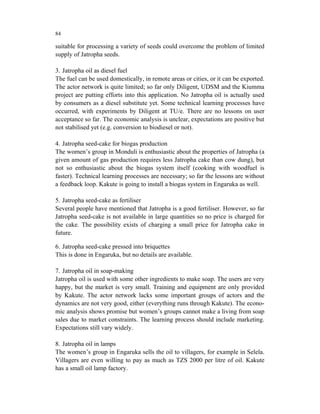 84

suitable for processing a variety of seeds could overcome the problem of limited
supply of Jatropha seeds.

3. Jatropha oil as diesel fuel
The fuel can be used domestically, in remote areas or cities, or it can be exported.
The actor network is quite limited; so far only Diligent, UDSM and the Kiumma
project are putting efforts into this application. No Jatropha oil is actually used
by consumers as a diesel substitute yet. Some technical learning processes have
occurred, with experiments by Diligent at TU/e. There are no lessons on user
acceptance so far. The economic analysis is unclear, expectations are positive but
not stabilised yet (e.g. conversion to biodiesel or not).

4. Jatropha seed-cake for biogas production
The women’s group in Monduli is enthusiastic about the properties of Jatropha (a
given amount of gas production requires less Jatropha cake than cow dung), but
not so enthusiastic about the biogas system itself (cooking with woodfuel is
faster). Technical learning processes are necessary; so far the lessons are without
a feedback loop. Kakute is going to install a biogas system in Engaruka as well.

5. Jatropha seed-cake as fertiliser
Several people have mentioned that Jatropha is a good fertiliser. However, so far
Jatropha seed-cake is not available in large quantities so no price is charged for
the cake. The possibility exists of charging a small price for Jatropha cake in
future.

6. Jatropha seed-cake pressed into briquettes
This is done in Engaruka, but no details are available.

7. Jatropha oil in soap-making
Jatropha oil is used with some other ingredients to make soap. The users are very
happy, but the market is very small. Training and equipment are only provided
by Kakute. The actor network lacks some important groups of actors and the
dynamics are not very good, either (everything runs through Kakute). The econo-
mic analysis shows promise but women’s groups cannot make a living from soap
sales due to market constraints. The learning process should include marketing.
Expectations still vary widely.

8. Jatropha oil in lamps
The women’s group in Engaruka sells the oil to villagers, for example in Selela.
Villagers are even willing to pay as much as TZS 2000 per litre of oil. Kakute
has a small oil lamp factory.
 