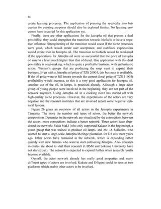 86

create learning processes. The application of pressing the seed-cake into bri-
quettes for cooking purposes should also be explored further. No learning pro-
cesses have occurred for this application yet.
    Finally, there are other applications for the Jatropha oil that present a dual
possibility: they could strengthen the transition towards biofuels or have a nega-
tive influence. Strengthening of the transition would occur if the niche processes
were good, which would create user acceptance, and stabilised expectations
would create trust in Jatropha oil. The transition to biofuels would be weakened
if the applications for Jatropha oil were so successful that the price of Jatropha
oil rose to a level much higher than that of diesel. One application with this dual
possibility is soap-making, which is quite a profitable business, with enthusiastic
actors. Women’s groups that are producing the soap want to expand their
business. Even with a Jatropha oil price of TZS 2000/l, this business is profitable.
If the oil price were to fall (more towards the current diesel price of TZS 1100/l)
profitability would increase, so this is a very good application for Jatropha oil.
Another use of the oil, in lamps, is practised already. Although a large actor
group of young people were involved in the beginning, they are not part of the
network anymore. Using Jatropha oil in a cooking stove has started off with
high-quality niche processes. However, the expectations of the actors are very
negative and the research institutes that are involved report some negative tech-
nical lessons.
    Figure 26 gives an overview of all actors in the Jatropha experiments in
Tanzania. The more the number and types of actors, the better the network
composition. Dynamics in the network are visualised by the connections between
the actors; more connections indicate a better network. Three actors have aban-
doned the network: Faida MaLi (who only supported Kakute in the beginning), a
youth group that was trained to produce oil lamps, and Mr. D. Malcolm, who
wanted to start a large-scale Jatropha/Moringe plantation for D1 oils three years
ago. Other actors have remained in the network, which is expanding rather
quickly with new farmers who want to start cultivating Jatropha. Also, research
institutes are about to start their research (UDSM and Sokoine University have
not started yet). The network is expected to expand further when research results
become available.
    Overall, the actor network already has really good properties and many
different types of actors are involved. Kakute and Diligent could be seen as two
platforms which enable other actors to be involved.
 