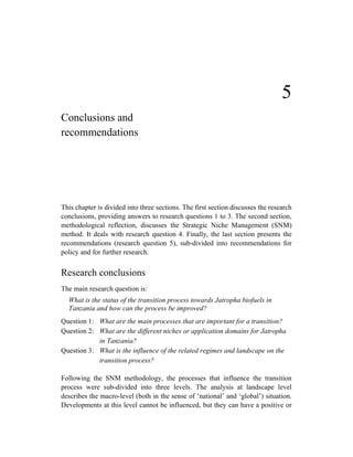 5
Conclusions and
recommendations




This chapter is divided into three sections. The first section discusses the research
conclusions, providing answers to research questions 1 to 3. The second section,
methodological reflection, discusses the Strategic Niche Management (SNM)
method. It deals with research question 4. Finally, the last section presents the
recommendations (research question 5), sub-divided into recommendations for
policy and for further research.


Research conclusions
The main research question is:
  What is the status of the transition process towards Jatropha biofuels in
  Tanzania and how can the process be improved?
Question 1: What are the main processes that are important for a transition?
Question 2: What are the different niches or application domains for Jatropha
            in Tanzania?
Question 3: What is the influence of the related regimes and landscape on the
            transition process?

Following the SNM methodology, the processes that influence the transition
process were sub-divided into three levels. The analysis at landscape level
describes the macro-level (both in the sense of ‘national’ and ‘global’) situation.
Developments at this level cannot be influenced, but they can have a positive or
 