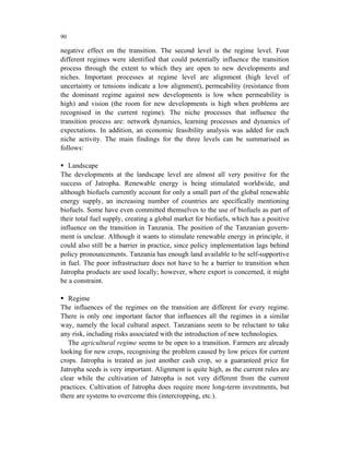 90

negative effect on the transition. The second level is the regime level. Four
different regimes were identified that could potentially influence the transition
process through the extent to which they are open to new developments and
niches. Important processes at regime level are alignment (high level of
uncertainty or tensions indicate a low alignment), permeability (resistance from
the dominant regime against new developments is low when permeability is
high) and vision (the room for new developments is high when problems are
recognised in the current regime). The niche processes that influence the
transition process are: network dynamics, learning processes and dynamics of
expectations. In addition, an economic feasibility analysis was added for each
niche activity. The main findings for the three levels can be summarised as
follows:

   Landscape
The developments at the landscape level are almost all very positive for the
success of Jatropha. Renewable energy is being stimulated worldwide, and
although biofuels currently account for only a small part of the global renewable
energy supply, an increasing number of countries are specifically mentioning
biofuels. Some have even committed themselves to the use of biofuels as part of
their total fuel supply, creating a global market for biofuels, which has a positive
influence on the transition in Tanzania. The position of the Tanzanian govern-
ment is unclear. Although it wants to stimulate renewable energy in principle, it
could also still be a barrier in practice, since policy implementation lags behind
policy pronouncements. Tanzania has enough land available to be self-supportive
in fuel. The poor infrastructure does not have to be a barrier to transition when
Jatropha products are used locally; however, where export is concerned, it might
be a constraint.

   Regime
The influences of the regimes on the transition are different for every regime.
There is only one important factor that influences all the regimes in a similar
way, namely the local cultural aspect. Tanzanians seem to be reluctant to take
any risk, including risks associated with the introduction of new technologies.
   The agricultural regime seems to be open to a transition. Farmers are already
looking for new crops, recognising the problem caused by low prices for current
crops. Jatropha is treated as just another cash crop, so a guaranteed price for
Jatropha seeds is very important. Alignment is quite high, as the current rules are
clear while the cultivation of Jatropha is not very different from the current
practices. Cultivation of Jatropha does require more long-term investments, but
there are systems to overcome this (intercropping, etc.).
 