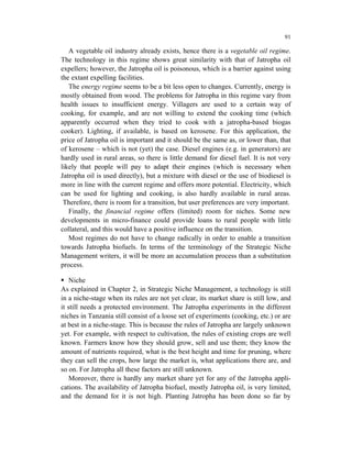 91

   A vegetable oil industry already exists, hence there is a vegetable oil regime.
The technology in this regime shows great similarity with that of Jatropha oil
expellers; however, the Jatropha oil is poisonous, which is a barrier against using
the extant expelling facilities.
   The energy regime seems to be a bit less open to changes. Currently, energy is
mostly obtained from wood. The problems for Jatropha in this regime vary from
health issues to insufficient energy. Villagers are used to a certain way of
cooking, for example, and are not willing to extend the cooking time (which
apparently occurred when they tried to cook with a jatropha-based biogas
cooker). Lighting, if available, is based on kerosene. For this application, the
price of Jatropha oil is important and it should be the same as, or lower than, that
of kerosene – which is not (yet) the case. Diesel engines (e.g. in generators) are
hardly used in rural areas, so there is little demand for diesel fuel. It is not very
likely that people will pay to adapt their engines (which is necessary when
Jatropha oil is used directly), but a mixture with diesel or the use of biodiesel is
more in line with the current regime and offers more potential. Electricity, which
can be used for lighting and cooking, is also hardly available in rural areas.
 Therefore, there is room for a transition, but user preferences are very important.
   Finally, the financial regime offers (limited) room for niches. Some new
developments in micro-finance could provide loans to rural people with little
collateral, and this would have a positive influence on the transition.
   Most regimes do not have to change radically in order to enable a transition
towards Jatropha biofuels. In terms of the terminology of the Strategic Niche
Management writers, it will be more an accumulation process than a substitution
process.

    Niche
As explained in Chapter 2, in Strategic Niche Management, a technology is still
in a niche-stage when its rules are not yet clear, its market share is still low, and
it still needs a protected environment. The Jatropha experiments in the different
niches in Tanzania still consist of a loose set of experiments (cooking, etc.) or are
at best in a niche-stage. This is because the rules of Jatropha are largely unknown
yet. For example, with respect to cultivation, the rules of existing crops are well
known. Farmers know how they should grow, sell and use them; they know the
amount of nutrients required, what is the best height and time for pruning, where
they can sell the crops, how large the market is, what applications there are, and
so on. For Jatropha all these factors are still unknown.
    Moreover, there is hardly any market share yet for any of the Jatropha appli-
cations. The availability of Jatropha biofuel, mostly Jatropha oil, is very limited,
and the demand for it is not high. Planting Jatropha has been done so far by
 