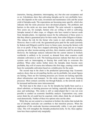 93

(nurseries, fencing, plantation, intercropping, etc.) but also user acceptance and
so on. Calculations show that cultivating Jatropha can be very profitable; how-
ever, this depends on the scale, investment and maintenance costs and the actual
yield of Jatropha seeds. The expectations are becoming more specific, which also
indicates that the niche processes have developed properly. The problems and
barriers in this niche are also more detailed. The actor network is expanding.
New actors are, for example, farmers who are willing to shift to cultivating
Jatropha instead of other crops, or villagers who have started to harvest seeds
from Jatropha plants. An important reason for the enthusiasm of these actors is
that they obtain a guaranteed price for their seeds, from either Diligent or Kakute.
This reduces the risk for the farmer who wants to start cultivating Jatropha.
However, there is still a risk: the (guaranteed) price paid for the seeds (currently
by Kakute and Diligent) could be lower in future years, leaving the farmers with
less or no profit. If they have stopped cultivating food crops and are no longer
carrying out other income-earning activities, their situation could be precarious.
However, the landscape analysis indicated that the current interest in biofuels
worldwide is unlikely to be reversed, so demand from other countries could
stimulate cultivation as well. The learning processes indicate that there are also
systems such as intercropping or fencing that could help to overcome this
problem. When other niches further down the Jatropha chain become more
profitable, they will of course also influence this first stage, creating a more solid
basis for sustainable cultivation based on a reliable price for the seeds.
   The second step in the chain is the production (processing) step. Economic
analysis shows that an oil-expelling facility can be profitable, but actual figures
are lacking. There are few learning processes yet; lessons are lacking especially
about infrastructure and transport. So this niche requires many more learning
processes. Most contacts currently run through Kakute, so the network needs to
be increased and become more interconnected.
   The final step in the chain is use. So far Jatropha has hardly been used as a
diesel substitute, so learning processes are lacking, especially about user accept-
ance and technology. This niche is still so undeveloped that it was not even
possible to conduct an economic feasibility analysis. Expectations vary; some
actors think the oil could best be exported, while others think the oil should be
used domestically. Neither of these two options rules out the other.
   While they are not central to a transition to biofuel, the niches that include the
use of Jatropha seed-cake can contribute to that transition process. When the
application of this seed-cake becomes commercially viable, it can gain market
value. This will strengthen the Jatropha production-niche. So far, these applica-
tions have been explored only marginally.
 