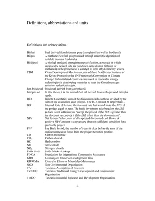 Definitions, abbreviations and units




Definitions and abbreviations

Biofuel         Fuel derived from biomass (pure Jatropha oil as well as biodiesel).
Biogas          A methane-rich fuel gas produced through anaerobic digestion of
                suitable biomass feedstocks.
Biodiesel       A biofuel produced through transesterification, a process in which
                organically derived oils are combined with alcohol (ethanol or
                methanol) in the presence of a catalyst to form ethyl or methyl esters.
CDM             Clean Development Mechanism, one of three flexible mechanisms of
                the Kyoto Protocol to the UN Framework Convention on Climate
                Change. Industrialised countries can invest in renewable energy
                technologies in developing countries to meet the Greenhouse gas
                emission reduction targets.
Jatr. biodiesel Biodiesel derived from Jatropha oil.
Jatropha oil    In this thesis, it is the unmodified oil derived from cold-pressed Jatropha
                seeds.
BCR             Benefit Cost Ratio; sum of the discounted cash outflows divided by the
                sum of the discounted cash inflows. The BCR should be larger than 1.
IRR             Internal Rate of Return; the discount rate that would make the NPV of
                the project equal to zero. The basic investment rule based on the IRR
                (which is not sufficient) is “accept the project if the IRR is greater than
                the discount rate; reject it if the IRR is less than the discount rate”.
NPV             Net Present Value; sum of all expected discounted cash flows. A
                positive NPV amount is a necessary (but not sufficient) condition for a
                profitable project.
PBP             Pay Back Period; the number of years it takes before the sum of the
                undiscounted cash flows from the project becomes positive.
CO              Carbon monoxide
CO2             Carbon dioxide
HC              Hydrocarbon
NO              Nitric oxide
NO2             Nitrogen dioxide
Faida MaLi      Faida Market Linkage
FINCA           Foundation for International Community Assistance
KIDT            Kilimanjaro Industrial Development Trust
KIUMMA          Kituo cha Elimu na Maendeleo Matamanga
NGO             Non Governmental Organisation
TAF             Tanzania Association of Foresters
TaTEDO          Tanzania Traditional Energy Development and Environment
                Organisation
TIRDO           Tanzania Industrial Research and Development Organisation

                                            xi
 