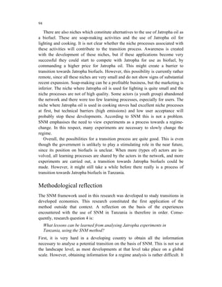 94

   There are also niches which constitute alternatives to the use of Jatropha oil as
a biofuel. These are soap-making activities and the use of Jatropha oil for
lighting and cooking. It is not clear whether the niche processes associated with
these activities will contribute to the transition process. Awareness is created
with the development of these niches, but if these applications become very
successful they could start to compete with Jatropha for use as biofuel, by
commanding a higher price for Jatropha oil. This might create a barrier to
transition towards Jatropha biofuels. However, this possibility is currently rather
remote, since all these niches are very small and do not show signs of substantial
recent expansion. Soap-making can be a profitable business, but the marketing is
inferior. The niche where Jatropha oil is used for lighting is quite small and the
niche processes are not of high quality. Some actors (a youth group) abandoned
the network and there were too few learning processes, especially for users. The
niche where Jatropha oil is used in cooking stoves had excellent niche processes
at first, but technical barriers (high emissions) and low user acceptance will
probably stop these developments. According to SNM this is not a problem.
SNM emphasises the need to view experiments as a process towards a regime-
change. In this respect, many experiments are necessary to slowly change the
regime.
   Overall, the possibilities for a transition process are quite good. This is even
though the government is unlikely to play a stimulating role in the near future,
since its position on biofuels is unclear. When more (types of) actors are in-
volved, all learning processes are shared by the actors in the network, and more
experiments are carried out, a transition towards Jatropha biofuels could be
made. However, it might still take a while before there really is a process of
transition towards Jatropha biofuels in Tanzania.


Methodological reflection
The SNM framework used in this research was developed to study transitions in
developed economies. This research constituted the first application of the
method outside that context. A reflection on the basis of the experiences
encountered with the use of SNM in Tanzania is therefore in order. Conse-
quently, research question 4 is:
     What lessons can be learned from analysing Jatropha experiments in
     Tanzania, using the SNM method?
First, it is very hard in a developing country to obtain all the information
necessary to analyse a potential transition on the basis of SNM. This is not so at
the landscape level, as most developments at that level take place on a global
scale. However, obtaining information for a regime analysis is rather difficult. It
 