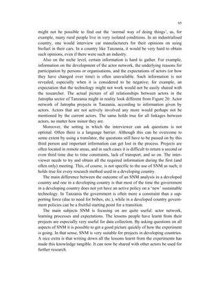 95

might not be possible to find out the ‘normal way of doing things’, as, for
example, many rural people live in very isolated conditions. In an industrialised
country, one would interview car manufacturers for their opinions on using
biofuel in their cars. In a country like Tanzania, it would be very hard to obtain
such opinions, even if there were such an industry.
   Also on the niche level, certain information is hard to gather. For example,
information on the development of the actor network, the underlying reasons for
participation by persons or organisations, and the expectations of actors (or how
they have changed over time) is often unavailable. Such information is not
revealed, especially when it is considered to be negative; for example, an
expectation that the technology might not work would not be easily shared with
the researcher. The actual picture of all relationships between actors in the
Jatropha sector of Tanzania might in reality look different from Figure 26: Actor
network of Jatropha projects in Tanzania, according to information given by
actors. Actors that are not actively involved any more would perhaps not be
mentioned by the current actors. The same holds true for all linkages between
actors, no matter how minor they are.
   Moreover, the setting in which the interviewer can ask questions is not
optimal. Often there is a language barrier. Although this can be overcome to
some extent by using a translator, the questions still have to be passed on by this
third person and important information can get lost in the process. Projects are
often located in remote areas, and in such cases it is difficult to return a second or
even third time due to time constraints, lack of transport, and so on. The inter-
viewer needs to try and obtain all the required information during the first (and
often only) meeting. This, of course, is not specific to the use of SNM as such; it
holds true for every research method used in a developing country.
   The main difference between the outcome of an SNM analysis in a developed
country and one in a developing country is that most of the time the government
in a developing country does not yet have an active policy on a ‘new’ sustainable
technology. In Tanzania the government is often more a constraint than a sup-
porting force (due to need for bribes, etc.), while in a developed country govern-
ment policies can be a fruitful starting point for a transition.
   The main subjects SNM is focusing on are quite useful: actor network,
learning processes and expectations. The lessons people have learnt from their
projects are especially very useful for data collection. By asking questions on all
aspects of SNM it is possible to get a good picture quickly of how the experiment
is going. In that sense, SNM is very suitable for projects in developing countries.
A nice extra is that writing down all the lessons learnt from the experiments has
made this knowledge tangible. It can now be shared with other actors be used for
further research.
 