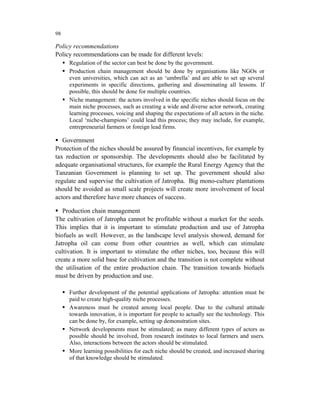 98

Policy recommendations
Policy recommendations can be made for different levels:
     Regulation of the sector can best be done by the government.
     Production chain management should be done by organisations like NGOs or
     even universities, which can act as an ‘umbrella’ and are able to set up several
     experiments in specific directions, gathering and disseminating all lessons. If
     possible, this should be done for multiple countries.
     Niche management: the actors involved in the specific niches should focus on the
     main niche processes, such as creating a wide and diverse actor network, creating
     learning processes, voicing and shaping the expectations of all actors in the niche.
     Local ‘niche-champions’ could lead this process; they may include, for example,
     entrepreneurial farmers or foreign lead firms.

   Government
Protection of the niches should be assured by financial incentives, for example by
tax reduction or sponsorship. The developments should also be facilitated by
adequate organisational structures, for example the Rural Energy Agency that the
Tanzanian Government is planning to set up. The government should also
regulate and supervise the cultivation of Jatropha. Big mono-culture plantations
should be avoided as small scale projects will create more involvement of local
actors and therefore have more chances of success.

   Production chain management
The cultivation of Jatropha cannot be profitable without a market for the seeds.
This implies that it is important to stimulate production and use of Jatropha
biofuels as well. However, as the landscape level analysis showed, demand for
Jatropha oil can come from other countries as well, which can stimulate
cultivation. It is important to stimulate the other niches, too, because this will
create a more solid base for cultivation and the transition is not complete without
the utilisation of the entire production chain. The transition towards biofuels
must be driven by production and use.

     Further development of the potential applications of Jatropha: attention must be
     paid to create high-quality niche processes.
     Awareness must be created among local people. Due to the cultural attitude
     towards innovation, it is important for people to actually see the technology. This
     can be done by, for example, setting up demonstration sites.
     Network developments must be stimulated; as many different types of actors as
     possible should be involved, from research institutes to local farmers and users.
     Also, interactions between the actors should be stimulated.
     More learning possibilities for each niche should be created, and increased sharing
     of that knowledge should be stimulated.
 