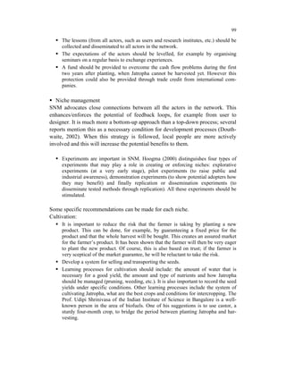 99

     The lessons (from all actors, such as users and research institutes, etc.) should be
     collected and disseminated to all actors in the network.
     The expectations of the actors should be levelled, for example by organising
     seminars on a regular basis to exchange experiences.
     A fund should be provided to overcome the cash flow problems during the first
     two years after planting, when Jatropha cannot be harvested yet. However this
     protection could also be provided through trade credit from international com-
     panies.

   Niche management
SNM advocates close connections between all the actors in the network. This
enhances/enforces the potential of feedback loops, for example from user to
designer. It is much more a bottom-up approach than a top-down process; several
reports mention this as a necessary condition for development processes (Douth-
waite, 2002). When this strategy is followed, local people are more actively
involved and this will increase the potential benefits to them.

     Experiments are important in SNM. Hoogma (2000) distinguishes four types of
     experiments that may play a role in creating or enforcing niches: explorative
     experiments (at a very early stage), pilot experiments (to raise public and
     industrial awareness), demonstration experiments (to show potential adopters how
     they may benefit) and finally replication or dissemination experiments (to
     disseminate tested methods through replication). All these experiments should be
     stimulated.

Some specific recommendations can be made for each niche.
Cultivation:
     It is important to reduce the risk that the farmer is taking by planting a new
     product. This can be done, for example, by guaranteeing a fixed price for the
     product and that the whole harvest will be bought. This creates an assured market
     for the farmer’s product. It has been shown that the farmer will then be very eager
     to plant the new product. Of course, this is also based on trust; if the farmer is
     very sceptical of the market guarantee, he will be reluctant to take the risk.
     Develop a system for selling and transporting the seeds.
     Learning processes for cultivation should include: the amount of water that is
     necessary for a good yield, the amount and type of nutrients and how Jatropha
     should be managed (pruning, weeding, etc.). It is also important to record the seed
     yields under specific conditions. Other learning processes include the system of
     cultivating Jatropha, what are the best crops and conditions for intercropping. The
     Prof. Udipi Shrinivasa of the Indian Institute of Science in Bangalore is a well-
     known person in the area of biofuels. One of his suggestions is to use castor, a
     sturdy four-month crop, to bridge the period between planting Jatropha and har-
     vesting.
 