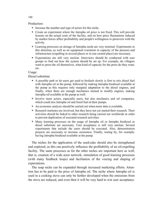 100

Production:
      Increase the number and type of actors for this niche.
      Create an experiment where the Jatropha oil price is not fixed. This will provide
      lessons on the actual costs of the facility, and on how price fluctuations induced
      by market forces affect profitability and people's willingness to persevere with the
      activity.
      Learning processes on storage of Jatropha seeds are very minimal. Experiments in
      this direction, as well as on equipment (variation in capacity of the presses) and
      infrastructure (expelling in several places or in one central place) are necessary.
      Expectations are still very unclear. Interviews should be conducted with user
      groups to find out how the system should be set up. For example, do villagers
      want to press the oil themselves, what kind of capacity for the press do they want,
      etc.
Usage:
Diesel substitute
      A possible path to let users get used to biofuels slowly is first to mix diesel fuel
      with Jatropha oil at the pump, followed by making Jatropha biodiesel available at
      the pump as this requires only marginal adaptation to the diesel engines, and
      finally, when there are enough mechanics trained to modify engines, making
      Jatropha oil available at the pump as well.
      Involve more actors, especially users, but also mechanics and oil companies,
      which could mix Jatropha oil and fossil fuel at their pumps.
      An economic analysis should be carried out when more data is available.
      Research institutes are involved, but they have not yet started their research. Their
      activities should be linked to other research being carried out worldwide in order
      to prevent duplication of executed research activities.
      Many learning processes on the usage of Jatropha oil or Jatropha biodiesel as
      diesel substitute are necessary. User acceptance is still very unclear. Several
      experiments that include the users should be executed. Also, demonstration
      projects are necessary to increase awareness. Finally, testing by, for example,
      having Jatropha biodiesel available at the pump.

   The niches for the application of the seed-cake should also be strengthened
and explored, as this can positively influence the profitability of an oil-expelling
facility. The same processes as for the other niches are important here as well;
that is, creation of a wide actor network, stimulation of good learning processes
(with many feedback loops) and facilitation of the voicing and shaping of
expectations.
   The soap niche can be expanded through increased marketing efforts. Atten-
tion has to be paid to the price of Jatropha oil. The niche where Jatropha oil is
used in a cooking stove can only be further developed when the emissions from
the stove are reduced, and even then it will be very hard to win user acceptance.
 