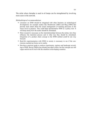 101

The niche where Jatropha is used in oil lamps can be strengthened by involving
more users in the network.

Methodological recommendations
     Literature on SNM should be integrated with other literature on technological
     development, for example studies like Douthwaite (2002) and Mog (2004) that
     provide more detail about the actual management of learning processes at the
     micro level in projects. This could help operationalise SNM as a policy tool. It
     will help clarify how the niches should be stimulated.
     More research is necessary on the interrelationships between the niches, how they
     influence the transition process and in what way they should be stimulated.
     Integration of a product chain concept in the SNM method could be one way
     forward.
     Real-life experimentation with SNM in society is necessary to see if the con-
     clusions reached are borne out in reality.
     Develop a practical guide to analyse experiments, regimes and landscape accord-
     ing to SNM. Raven (2005a) has already provided a basis, but the concepts are still
     vague and do not fit well with the situation in developing countries.
 