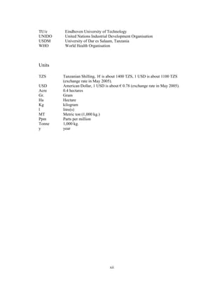 TU/e     Eindhoven University of Technology
UNIDO    United Nations Industrial Development Organisation
USDM     University of Dar es Salaam, Tanzania
WHO      World Health Organisation



Units

TZS     Tanzanian Shilling, 1€ is about 1400 TZS, 1 USD is about 1100 TZS
        (exchange rate in May 2005).
USD     American Dollar, 1 USD is about € 0.78 (exchange rate in May 2005).
Acre    0.4 hectares
Gr.     Gram
Ha      Hectare
Kg      kilogram
l       litre(s)
MT      Metric ton (1,000 kg.)
Ppm     Parts per million
Tonne   1,000 kg.
y       year




                                  xii
 