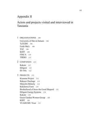 105


Appendix II
Actors and projects visited and interviewed in
Tanzania


1 ORGANISATIONS            106
  University of Dar es Salaam    106
  TaTEDO 106
  Faida MaLi 108
  TAF 108
  KIDT 109
  FINCA 110
  TIRDO 111

2 COMPANIES          112
  Kakute     112
  Diligent    112
  D1 Oils    112

3 PROJECTS         113
  Kiumma Project 113
  Bukaza Chachage 113
  Malcolm Doherty 114
  Kikuletwa Farm 116
  Brotherhood of Jesus the Good Sheperd   121
  Diligent Energy Systems 124
  Kakute 136
  Green Garden Women Group 148
  KIDT 150
  VUAHUMU Trust 151
 