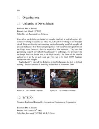 106



1.     Organisations
1.1 University of Dar es Salaam
Location: Dar es Salaam
Date of visit: March 28th 2005
Talked to: Mr. Temu and Mr. Kibazohi

Currently a test is being performed on Jatropha biodiesel in a diesel engine. Mr.
Temu is working on coconut oil while Mr. Kibazohi is working on the Jatropha
diesel. They are directing their attention on the chemically modified Jatropha oil
(biodiesel) because they think using the pure oil will cause too many problems in
the longer term (however, there is no proof of this statement). They are also
performing research on biofuelled cooking stoves and lamps. The problem with
the lamps, however, is that due to the high viscosity, the flame of the lamp is
getting lower as the oil gets used up. The plan is to plant 10,000 hectares
themselves with Jatropha.
   September 25th: Visit of Mr. Kibazohi to the Netherlands, the test is still not
running. The test results will hopefully be available in November 2005.




Figure 28   Test chamber, University     Figure 29   Test chamber, University



1.2 TaTEDO
Tanzania Traditional Energy Development and Environment Organisation

Location: Dar es Salaam
Date of Visit: March 29th 2005
Talked to: director of TaTEDO, Mr. E.N. Sawe
 