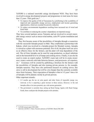 107

TaTEDO is a national renewable energy development NGO. They have been
involved in energy development projects and programmes in rural areas for more
than 12 years. Their goals are:40
        To improve the quality of life of Tanzanians by contributing to the availability of
        improved and sustainable energy services, employment and income generating
        opportunities, which are essential for poverty reduction
        To reduce environmental degradation resulting from increased use of wood and
        fossil fuels.
        To contribute to reducing the country’s dependence on imported energy.
They have several partners across Tanzania and are involved in several renew-
able energy sources such as micro-wind turbine, solar PV system installation and
biomass.
   They first became aware of the possibilities of Jatropha through a connection
with the successful Jatropha project in Mali. They established a partnership with
Kakute, which was involved in a Jatropha project for Monduli women. Jatropha
is viewed as a plant with enormous potential; first of all, the plant itself can serve
as an effective fence for the farmers, and the plant will stop degradation of the
soil. The oil from Jatropha can be used for soap production, as diesel substitute
and on the household level in oil lamps and cooking stoves. Finally, it can also be
used to create an export market. TaTEDO’s main task will be to create aware-
ness, create a network with links between farmers, seed processors, oil exporters,
etc.41 Awareness will be created by publishing a brochure for the farmers with
the possibilities of Jatropha and also training private persons in, for example,
Jatropha nurseries. They have also performed research on cooking stoves; this
stove is still in development but will be a lot cheaper than the currently available
stove from Germany. Their expectation of Jatropha is that in 3-5 years’ time a lot
of Jatropha will be planted, mostly by private persons.
Other important remarks:
     ∗ 2-3 months ago the tax on solar panels and other forms of renewable energy was
        removed, so he is expecting a great increase in these sources. However, in the end
        Jatropha offers a lot more potential, esp. with income generation
     ∗ The government is currently busy setting up Rural Energy Agents with Rural Energy
        Funds, these could provide Jatropha projects with subsidies.




40
     TaTEDO annual report 2003/2004
41
     interview with Mr. E. Sawe, Executive director of TaTEDO, March 29th 2005
 