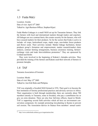 108



1.3 Faida MaLi
Location: Arusha
Date of visit: April 15th 2005
Talked to: Agri-Business Officer, Stephen Kijazi

Faida Market Linkages is a small NGO set up for Tanzanian farmers. They link
the farmers with local and international markets through traders and exporters.
All linkages are on a contract basis; this creates security for the farmers, who will
have assured markets for their products. So far the sectors that Faida is active in
include: oil crops, horticultural crops, staple crops, non-timber forest products
and flower seeds. Their activities include: Market linkage facilitation, farmer
producer group’s formation and empowerment, market research/market chain
analysis, contract farming arrangements, business awareness training, farmers’
exchange visits and trade fairs/exhibition promotion.42 They are sponsored by
Cordaid and Heifer.
   They were involved in the beginning of Kakute’s Jatropha activities. They
provided the training of the farmers and Kakute used their network of farmers to
promote Jatropha.


1.4 TAF
Tanzania Association of Foresters

Location: Moshi
Date of visit: May 12th 2005
Talked to: Jon-Erik Rehn and Philipina

TAF was originally a Swedish NGO formed in 1976. Their goal is to become the
best institution of forestry professional practices and advisory services in Africa.
Their organisation is built through membership; there are currently about 700
members (mostly in Tanzania, some in Sweden), who pay a contribution fee or
give an extra donation. There are also four full-time officers, based in Moshi.
TAF is supporting several field activities which all have an environment con-
servation component, for example promoting tree-planting in Karatu to prevent
soil erosion. The Association derives its finance from members’ annual contri-


42
     http://www.netherlands-embassy.go.tz/organizations.htm
 