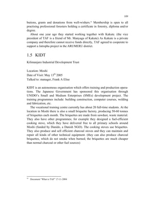 109

butions, grants and donations from well-wishers.43 Membership is open to all
practising professional foresters holding a certificate in forestry, diploma and/or
degree.
   About one year ago they started working together with Kakute. (the vice
president of TAF is a friend of Mr. Manyaga of Kakute) As Kakute is a private
company and therefore cannot receive funds directly, TAF agreed to cooperate to
support a Jatropha project in the ARUMERU district.


1.5 KIDT
Kilimanjaro Industrial Development Trust

Location: Moshi
Date of Visit: May 13th 2005
Talked to: manager, Frank A Elise

KIDT is an autonomous organisation which offers training and production opera-
tions. The Japanese Government has sponsored this organisation through
UNIDO’s Small and Medium Enterprises (SMEs) development project. The
training programmes include: building construction, computer courses, welding
and fabrication, etc.
   The vocational training centre currently has about 20 full-time students. At the
location in Moshi there is also a small briquette factory, producing 50-60 tonnes
of briquettes each month. The briquettes are made from sawdust, waste material.
They also have other programmes; for example they designed a fuel-efficient
cooking stove, which they have delivered free to all primary schools around
Moshi (funded by Danido, a Danish NGO). The cooking stoves use briquettes.
They also produce and sell efficient charcoal stoves and they can maintain and
repair all kinds of other technical equipment. (they can also produce charcoal
briquettes, which do not smoke when burned; the briquettes are much cheaper
than normal charcoal or other fuel sources)




43
     Document “What is TAF” 17-11-2004
 