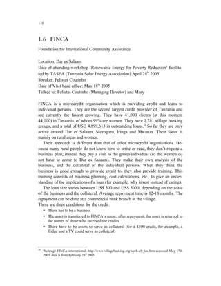 110



1.6 FINCA
Foundation for International Community Assistance

Location: Dar es Salaam
Date of attending workshop ‘Renewable Energy for Poverty Reduction’ facilita-
ted by TASEA (Tanzania Solar Energy Association):April 28th 2005
Speaker: Felistas Coutinho
Date of Visit head office: May 18th 2005
Talked to: Felistas Coutinho (Managing Director) and Mary

FINCA is a microcredit organisation which is providing credit and loans to
individual persons. They are the second largest credit provider of Tanzania and
are currently the fastest growing. They have 41,000 clients (at this moment
44,000) in Tanzania, of whom 99% are women. They have 1,281 village banking
groups, and a total of USD 4,899,613 in outstanding loans.44 So far they are only
active around Dar es Salaam, Morogoro, Iringa and Mwanza. Their focus is
mainly on rural areas and women.
   Their approach is different than that of other microcredit organisations. Be-
cause many rural people do not know how to write or read, they don’t require a
business plan; instead they pay a visit to the group/individual (so the women do
not have to come to Dar es Salaam). They make their own analysis of the
business, and the collateral of the individual persons. When they think the
business is good enough to provide credit to, they also provide training. This
training consists of business planning, cost calculations, etc., to give an under-
standing of the implications of a loan (for example, why invest instead of eating).
   The loan size varies between US$ 500 and US$ 5000, depending on the scale
of the business and the collateral. Average repayment time is 12-18 months. The
repayment can be done at a commercial bank branch at the village.
There are three conditions for the credit:
        There has to be a business
        The asset is transferred to FINCA’s name; after repayment, the asset is returned to
        the names of those who received the credits
        There have to be assets to serve as collateral (for a $500 credit, for example, a
        fridge and a TV could serve as collateral)



44
     Webpage FINCA international: http://www.villagebanking.org/work-afr_tan.htm accessed May 17th
     2005, data is from February 28th 2005
 