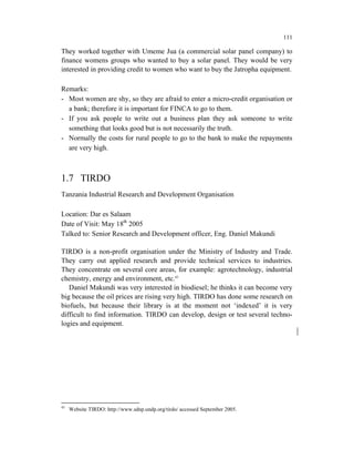 111

They worked together with Umeme Jua (a commercial solar panel company) to
finance womens groups who wanted to buy a solar panel. They would be very
interested in providing credit to women who want to buy the Jatropha equipment.

Remarks:
- Most women are shy, so they are afraid to enter a micro-credit organisation or
  a bank; therefore it is important for FINCA to go to them.
- If you ask people to write out a business plan they ask someone to write
  something that looks good but is not necessarily the truth.
- Normally the costs for rural people to go to the bank to make the repayments
  are very high.



1.7 TIRDO
Tanzania Industrial Research and Development Organisation

Location: Dar es Salaam
Date of Visit: May 18th 2005
Talked to: Senior Research and Development officer, Eng. Daniel Makundi

TIRDO is a non-profit organisation under the Ministry of Industry and Trade.
They carry out applied research and provide technical services to industries.
They concentrate on several core areas, for example: agrotechnology, industrial
chemistry, energy and environment, etc.45
   Daniel Makundi was very interested in biodiesel; he thinks it can become very
big because the oil prices are rising very high. TIRDO has done some research on
biofuels, but because their library is at the moment not ‘indexed’ it is very
difficult to find information. TIRDO can develop, design or test several techno-
logies and equipment.




45
     Website TIRDO: http://www.sdnp.undp.org/tirdo/ accessed September 2005.
 