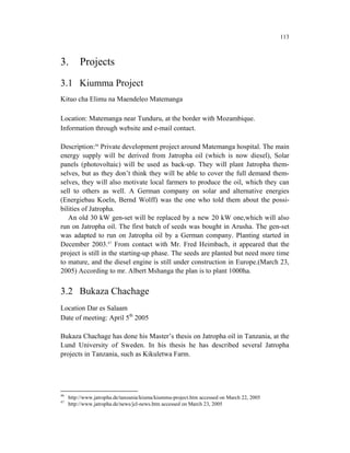 113



3.        Projects
3.1 Kiumma Project
Kituo cha Elimu na Maendeleo Matemanga

Location: Matemanga near Tunduru, at the border with Mozambique.
Information through website and e-mail contact.

Description:46 Private development project around Matemanga hospital. The main
energy supply will be derived from Jatropha oil (which is now diesel), Solar
panels (photovoltaic) will be used as back-up. They will plant Jatropha them-
selves, but as they don’t think they will be able to cover the full demand them-
selves, they will also motivate local farmers to produce the oil, which they can
sell to others as well. A German company on solar and alternative energies
(Energiebau Koeln, Bernd Wolff) was the one who told them about the possi-
bilities of Jatropha.
   An old 30 kW gen-set will be replaced by a new 20 kW one,which will also
run on Jatropha oil. The first batch of seeds was bought in Arusha. The gen-set
was adapted to run on Jatropha oil by a German company. Planting started in
December 2003.47 From contact with Mr. Fred Heimbach, it appeared that the
project is still in the starting-up phase. The seeds are planted but need more time
to mature, and the diesel engine is still under construction in Europe.(March 23,
2005) According to mr. Albert Mshanga the plan is to plant 1000ha.


3.2 Bukaza Chachage
Location Dar es Salaam
Date of meeting: April 5th 2005

Bukaza Chachage has done his Master’s thesis on Jatropha oil in Tanzania, at the
Lund University of Sweden. In his thesis he has described several Jatropha
projects in Tanzania, such as Kikuletwa Farm.




46
     http://www.jatropha.de/tanzania/kiuma/kiumma-project.htm accessed on March 22, 2005
47
     http://www.jatropha.de/news/jcl-news.htm accessed on March 23, 2005
 