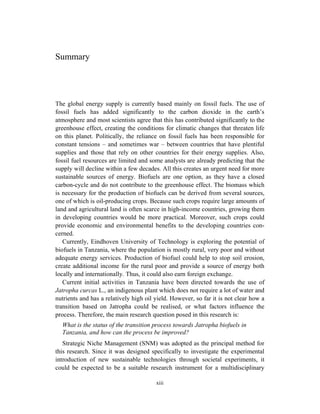 Summary




The global energy supply is currently based mainly on fossil fuels. The use of
fossil fuels has added significantly to the carbon dioxide in the earth’s
atmosphere and most scientists agree that this has contributed significantly to the
greenhouse effect, creating the conditions for climatic changes that threaten life
on this planet. Politically, the reliance on fossil fuels has been responsible for
constant tensions – and sometimes war – between countries that have plentiful
supplies and those that rely on other countries for their energy supplies. Also,
fossil fuel resources are limited and some analysts are already predicting that the
supply will decline within a few decades. All this creates an urgent need for more
sustainable sources of energy. Biofuels are one option, as they have a closed
carbon-cycle and do not contribute to the greenhouse effect. The biomass which
is necessary for the production of biofuels can be derived from several sources,
one of which is oil-producing crops. Because such crops require large amounts of
land and agricultural land is often scarce in high-income countries, growing them
in developing countries would be more practical. Moreover, such crops could
provide economic and environmental benefits to the developing countries con-
cerned.
   Currently, Eindhoven University of Technology is exploring the potential of
biofuels in Tanzania, where the population is mostly rural, very poor and without
adequate energy services. Production of biofuel could help to stop soil erosion,
create additional income for the rural poor and provide a source of energy both
locally and internationally. Thus, it could also earn foreign exchange.
   Current initial activities in Tanzania have been directed towards the use of
Jatropha curcas L., an indigenous plant which does not require a lot of water and
nutrients and has a relatively high oil yield. However, so far it is not clear how a
transition based on Jatropha could be realised, or what factors influence the
process. Therefore, the main research question posed in this research is:
  What is the status of the transition process towards Jatropha biofuels in
  Tanzania, and how can the process be improved?
   Strategic Niche Management (SNM) was adopted as the principal method for
this research. Since it was designed specifically to investigate the experimental
introduction of new sustainable technologies through societal experiments, it
could be expected to be a suitable research instrument for a multidisciplinary

                                        xiii
 
