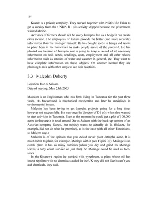 114

   Kakute is a private company. They worked together with NGOs like Faida to
get a subsidy from the UNDP. D1 oils activity stopped because the government
wanted a bribe.
   Activities of farmers should not be solely Jatropha, but as a hedge it can create
extra income. The employees of Kakute provide far better (and more accurate)
information than the manager himself. He has bought seeds in Iringa and wants
to plant them in his hometown to make people aware of the potential. He has
planted one hectare of Jatropha and is going to keep a record of all necessary
information on soil, seeds, seedlings, costs, employment and all other related
information such as amount of water and weather in general, etc. They want to
have complete information on these subjects. On another hectare they are
planning to mix with other crops to see their reactions.


3.3 Malcolm Doherty
Location: Dar es Salaam
Date of meeting: May 23th 2005

Malcolm is an Englishman who has been living in Tanzania for the past three
years. His background is mechanical engineering and later he specialised in
environmental issues.
   Malcolm has been trying to get Jatropha projects going for a long time,
however not successfully. He was once the director of D1 oils when they wanted
to start activities in Tanzania. Even at this moment he could get a plot of 100,000
acres (or hectares) in total around Dar es Salaam with the back-up support of an
Austrian company Gapco, but nobody wants to actually do it. (Bukaza, for
example, did not do what he promised, as is the case with all other Tanzanians,
so Malcom says)
   Malcolm is of the opinion that you should never plant Jatropha alone. It is
much better to plant, for example, Moringe with it (see Figure 30). Moringe is an
edible plant; it has so many nutrients (when you dry and grind the Moringe
leaves, a baby could survive on just that). So Moringe could be used as feed-
stock.
   In the Kisarawe region he worked with pyrethrum, a plant whose oil has
insect-repellent with no chemicals added. In the UK they did not like it; can’t you
add chemicals, they said.
 