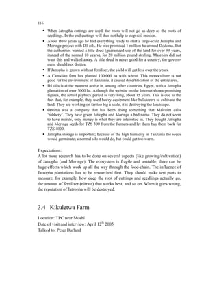 116

      When Jatropha cuttings are used, the roots will not go as deep as the roots of
      seedlings. In the end cuttings will thus not help to stop soil erosion.
      About three years ago he had everything ready to start a large-scale Jatropha and
      Moringe project with D1 oils. He was promised 1 million ha around Dodoma. But
      the authorities wanted a title deed (guaranteed use of the land for over 99 years,
      instead of the normal 10 years), for 20 million pound sterling. Malcolm did not
      want this and walked away. A title deed is never good for a country, the govern-
      ment should not do this.
      If Jatropha is grown without fertiliser, the yield will get less over the years.
      A Canadian firm has planted 100,000 ha with wheat. This monoculture is not
      good for the environment of Tanzania, it caused desertification of the entire area.
      D1 oils is at the moment active in, among other countries, Egypt, with a Jatropha
      plantation of over 5000 ha. Although the website on the Internet shows promising
      figures, the actual payback period is very long, about 15 years. This is due to the
      fact that, for example, they used heavy equipment like bulldozers to cultivate the
      land. They are working on far too big a scale, it is destroying the landscape.
      Optima was a company that has been doing something that Malcolm calls
      ‘robbery’. They have given Jatropha and Moringe a bad name. They do not seem
      to have morals, only money is what they are interested in. They bought Jatropha
      and Moringe seeds for TZS 300 from the farmers and let them buy them back for
      TZS 4000.
      Jatropha storage is important; because of the high humidity in Tanzania the seeds
      would germinate; a normal silo would do, but could get too warm.

Expectations:
A lot more research has to be done on several aspects (like growing/cultivation)
of Jatropha (and Moringe). The ecosystem is fragile and unstable, there can be
huge effects which work up all the way through the food-chain. The influence of
Jatropha plantations has to be researched first. They should make test plots to
measure, for example, how deep the root of cuttings and seedlings actually go,
the amount of fertiliser (nitrate) that works best, and so on. When it goes wrong,
the reputation of Jatropha will be destroyed.



3.4 Kikuletwa Farm
Location: TPC near Moshi
Date of visit and interview: April 12th 2005
Talked to: Peter Burland
 