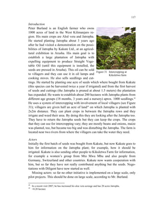 117

Introduction
Peter Burland is an English farmer who owns
1000 acres of land in the West Kilimanjaro re-
gion. His main crops are Aloë vera and Jatropha.
He started planting Jatropha about 3 years ago
after he had visited a demonstration on the possi-
bilities of Jatropha by Kakute Ltd., at an agricul-
tural exhibition in Arusha. His main goal is to
establish a large plantation of Jatropha with
expelling equipment to produce Straight Vege-
table Oil (until this equipment is installed, the
seeds are pressed in Arusha). This oil can be sold
                                                      Figure 31 Intercropping at
to villagers and they can use it in oil lamps and               Kikuletwa farm
cooking stoves. He also sells seedlings and cut-
tings. He started by planting one acre of seeds which where bought from Kakute
(this species can be harvested twice a year if irrigated) and from the first harvest
of seeds and cuttings (the Jatropha is pruned at about 1.5 meters) the plantation
has expanded. He wants to establish about 200 hectares with Jatropha plants from
different age groups (18 months, 3 years and a nursery) aprox. 1000 seedlings.48
He uses a system of intercropping with involvement of local villagers (see Figure
31); villagers are given half an acre of land49 on which Jatropha is planted with
2x2m distance. They can plant crops in between the Jatropha rows and they
irrigate and weed their area. By doing this they are looking after the Jatropha too.
They have to return the Jatropha seeds but they can keep the crops. The crops
that they can use for intercropping vary; they are mostly beans and onions, maize
was planted, too, but became too big and was disturbing the Jatropha. The farm is
located near two rivers from where the villagers can take the water they need.

Actors
Initially the first batch of seeds was bought from Kakute, but now Kakute goes to
him for information on the Jatropha plant; for example, how it should be
irrigated. Kakute is also sending other people to Kikuletwa Farm for information,
for example a women’s group from Mto Mwa Mbu and also people from
Germany, Switzerland and other countries. Kakute now wants cooperation with
him, but so far they have not really contributed anything but the seeds. Nego-
tiations with Diligent have now started as well.
    Missing actors: so far no other initiative is implemented on a large scale, only
pilot projects. This should be done on large scale, according to Mr. Burland.

48
     In a recent visit 2007, he has increased his aloe vera acreage and has 20 acres Jatropha.
49
     ≈0.20 hectare
 