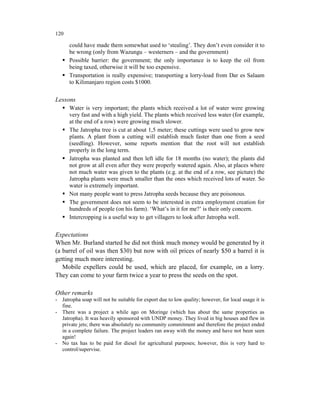 120

      could have made them somewhat used to ‘stealing’. They don’t even consider it to
      be wrong (only from Wazungu – westerners – and the government)
      Possible barrier: the government; the only importance is to keep the oil from
      being taxed, otherwise it will be too expensive.
      Transportation is really expensive; transporting a lorry-load from Dar es Salaam
      to Kilimanjaro region costs $1000.

Lessons
      Water is very important; the plants which received a lot of water were growing
      very fast and with a high yield. The plants which received less water (for example,
      at the end of a row) were growing much slower.
      The Jatropha tree is cut at about 1,5 meter; these cuttings were used to grow new
      plants. A plant from a cutting will establish much faster than one from a seed
      (seedling). However, some reports mention that the root will not establish
      properly in the long term.
      Jatropha was planted and then left idle for 18 months (no water); the plants did
      not grow at all even after they were properly watered again. Also, at places where
      not much water was given to the plants (e.g. at the end of a row, see picture) the
      Jatropha plants were much smaller than the ones which received lots of water. So
      water is extremely important.
      Not many people want to press Jatropha seeds because they are poisonous.
      The government does not seem to be interested in extra employment creation for
      hundreds of people (on his farm). ‘What’s in it for me?’ is their only concern.
      Intercropping is a useful way to get villagers to look after Jatropha well.

Expectations
When Mr. Burland started he did not think much money would be generated by it
(a barrel of oil was then $30) but now with oil prices of nearly $50 a barrel it is
getting much more interesting.
   Mobile expellers could be used, which are placed, for example, on a lorry.
They can come to your farm twice a year to press the seeds on the spot.

Other remarks
- Jatropha soap will not be suitable for export due to low quality; however, for local usage it is
  fine.
- There was a project a while ago on Moringe (which has about the same properties as
  Jatropha). It was heavily sponsored with UNDP money. They lived in big houses and flew in
  private jets; there was absolutely no community commitment and therefore the project ended
  in a complete failure. The project leaders ran away with the money and have not been seen
  again!
- No tax has to be paid for diesel for agricultural purposes; however, this is very hard to
  control/supervise.
 